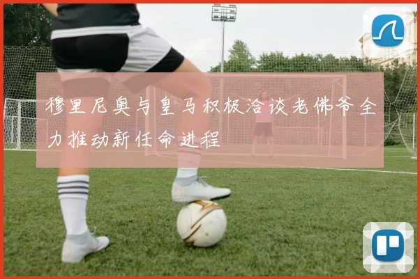 穆里尼奥与皇马积极洽谈老佛爷全力推动新任命进程