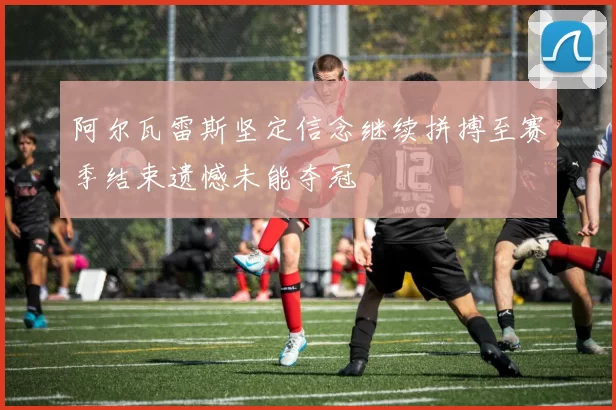 阿尔瓦雷斯坚定信念继续拼搏至赛季结束遗憾未能夺冠
