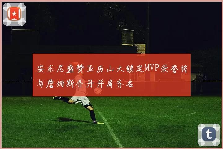 安东尼盛赞亚历山大锁定MVP荣誉将与詹姆斯乔丹并肩齐名
