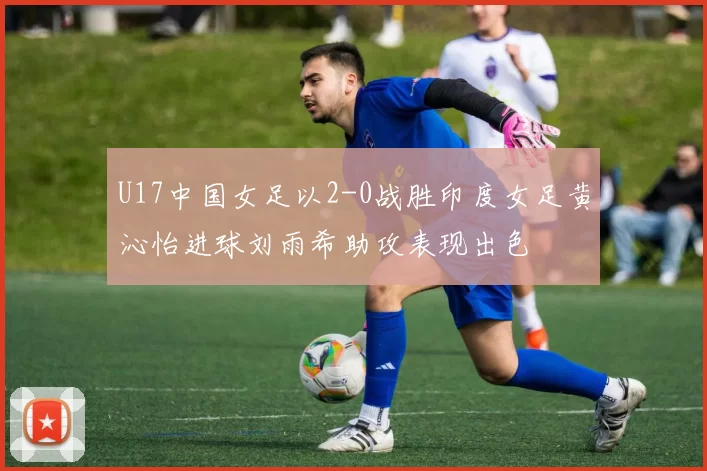 U17中国女足以2-0战胜印度女足黄沁怡进球刘雨希助攻表现出色