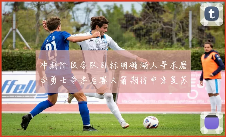 冲刺阶段各队目标明确湖人寻求磨合勇士争季后赛火箭期待申京复苏