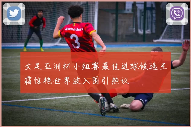女足亚洲杯小组赛最佳进球候选王霜惊艳世界波入围引热议