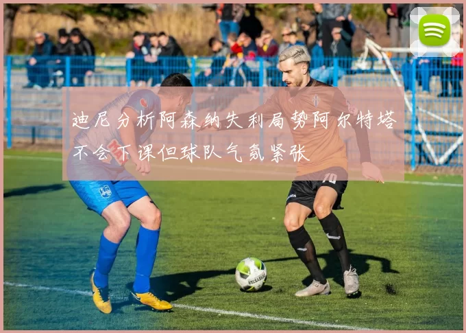 迪尼分析阿森纳失利局势阿尔特塔不会下课但球队气氛紧张
