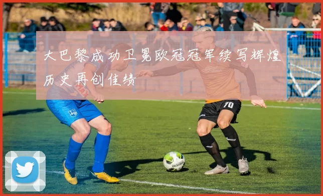 大巴黎成功卫冕欧冠冠军续写辉煌历史再创佳绩