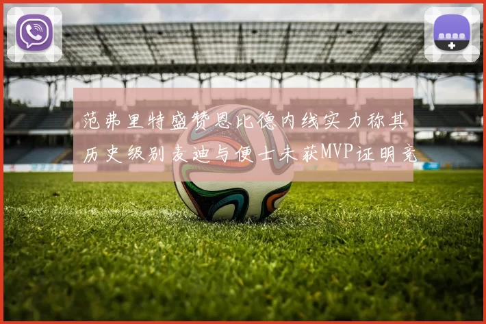 范弗里特盛赞恩比德内线实力称其历史级别麦迪与便士未获MVP证明竞争激烈