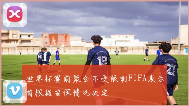 世界杯赛前聚会不受限制FIFA表示将根据安保情况决定