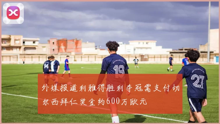 外媒报道利雅得胜利夺冠需支付切尔西拜仁奖金约600万欧元